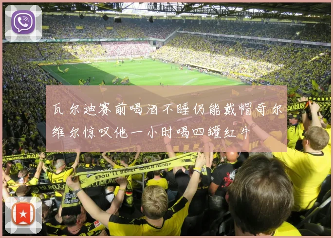 瓦尔迪赛前喝酒不睡仍能戴帽奇尔维尔惊叹他一小时喝四罐红牛