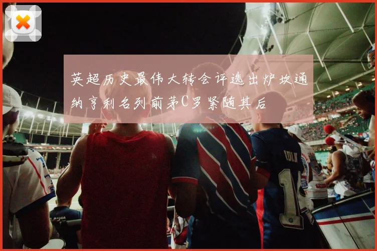 英超历史最伟大转会评选出炉坎通纳亨利名列前茅C罗紧随其后