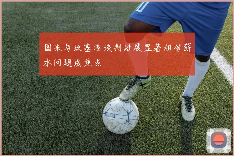 国米与坎塞洛谈判进展显著租借薪水问题成焦点
