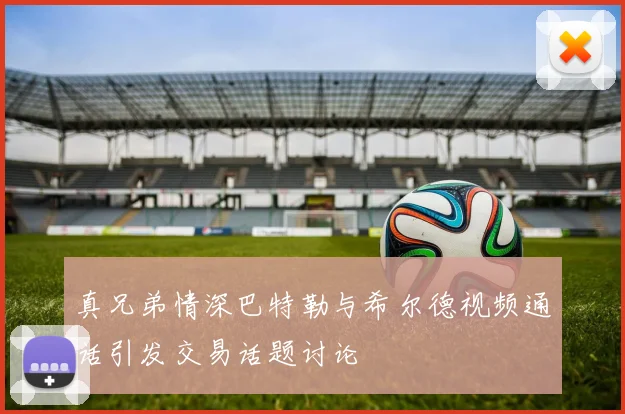真兄弟情深巴特勒与希尔德视频通话引发交易话题讨论