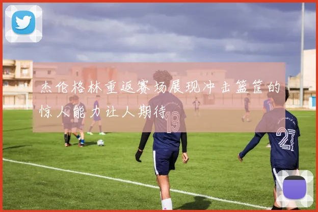 杰伦格林重返赛场展现冲击篮筐的惊人能力让人期待