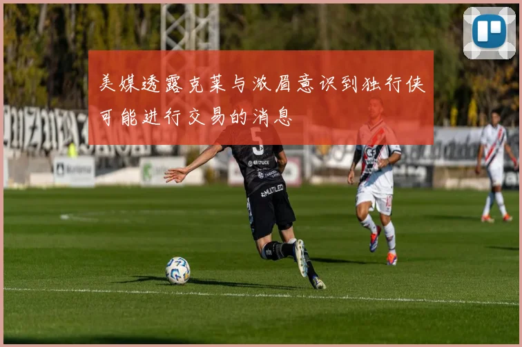 美媒透露克莱与浓眉意识到独行侠可能进行交易的消息