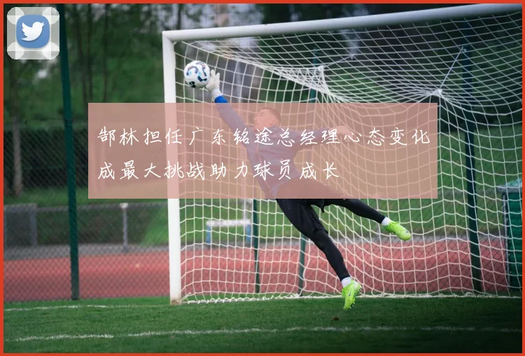 郜林担任广东铭途总经理心态变化成最大挑战助力球员成长