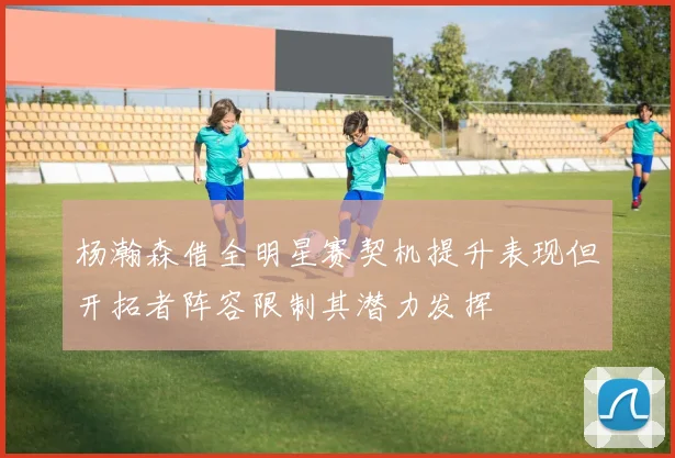 杨瀚森借全明星赛契机提升表现但开拓者阵容限制其潜力发挥