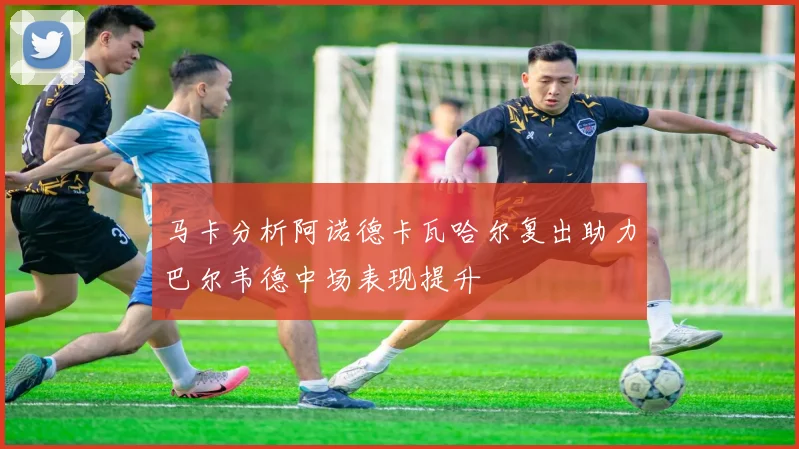 马卡分析阿诺德卡瓦哈尔复出助力巴尔韦德中场表现提升
