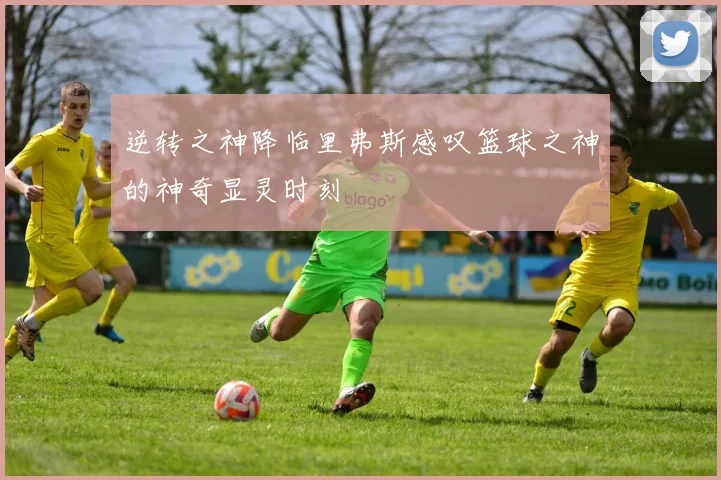 逆转之神降临里弗斯感叹篮球之神的神奇显灵时刻
