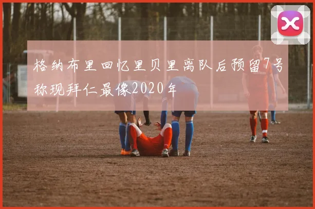 格纳布里回忆里贝里离队后预留7号称现拜仁最像2020年