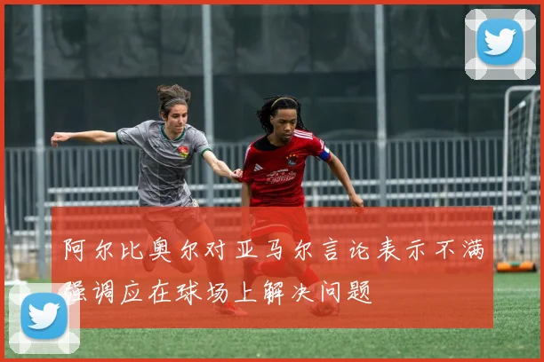 阿尔比奥尔对亚马尔言论表示不满强调应在球场上解决问题