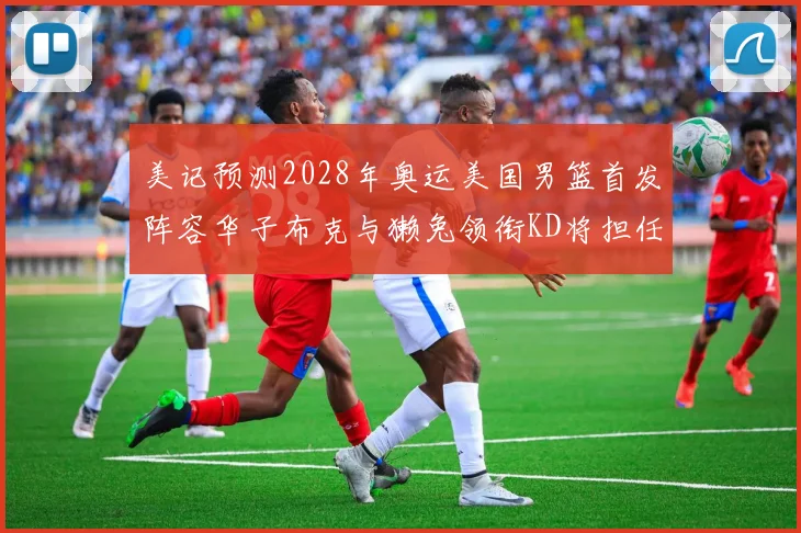 美记预测2028年奥运美国男篮首发阵容华子布克与獭兔领衔KD将担任替补