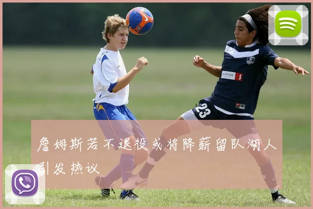 詹姆斯若不退役或将降薪留队湖人引发热议