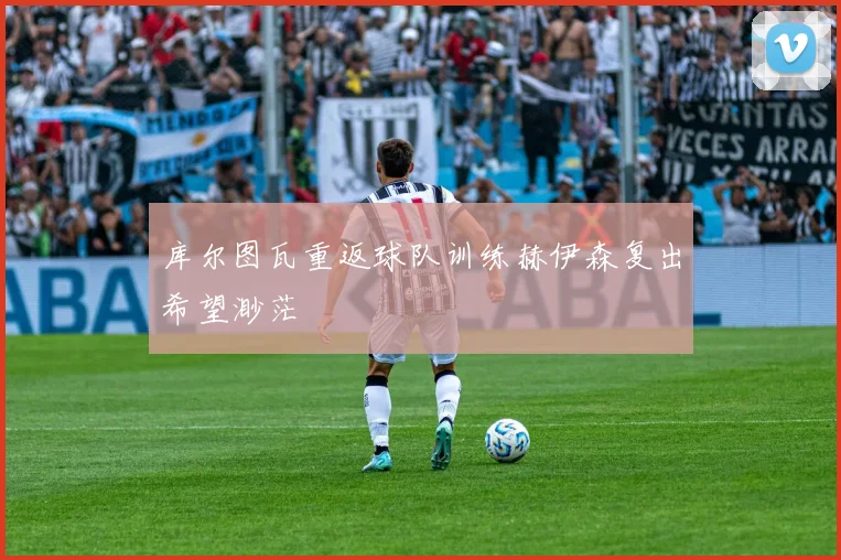 库尔图瓦重返球队训练赫伊森复出希望渺茫