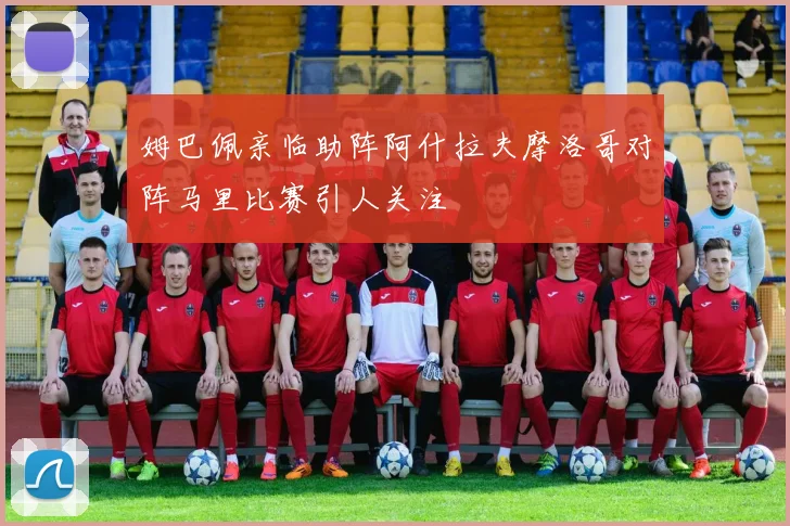 姆巴佩亲临助阵阿什拉夫摩洛哥对阵马里比赛引人关注