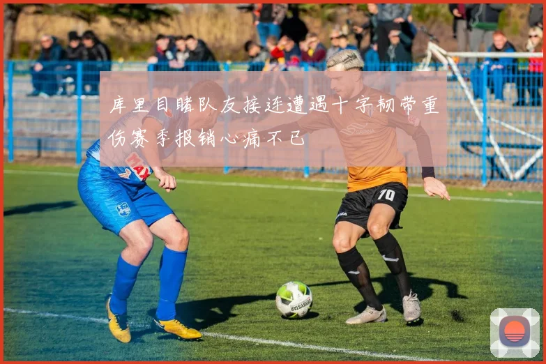 库里目睹队友接连遭遇十字韧带重伤赛季报销心痛不已