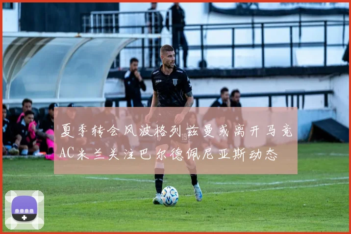 夏季转会风波格列兹曼或离开马竞AC米兰关注巴尔德佩尼亚斯动态