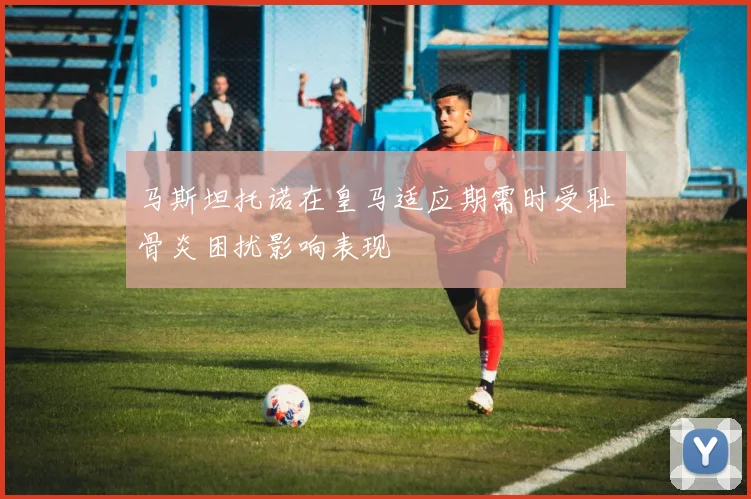 马斯坦托诺在皇马适应期需时受耻骨炎困扰影响表现