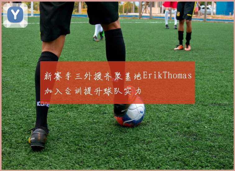 新赛季三外援齐聚基地ErikThomas加入合训提升球队实力