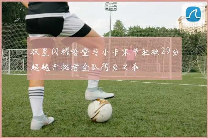 双星闪耀哈登与小卡末节狂砍29分超越开拓者全队得分之和