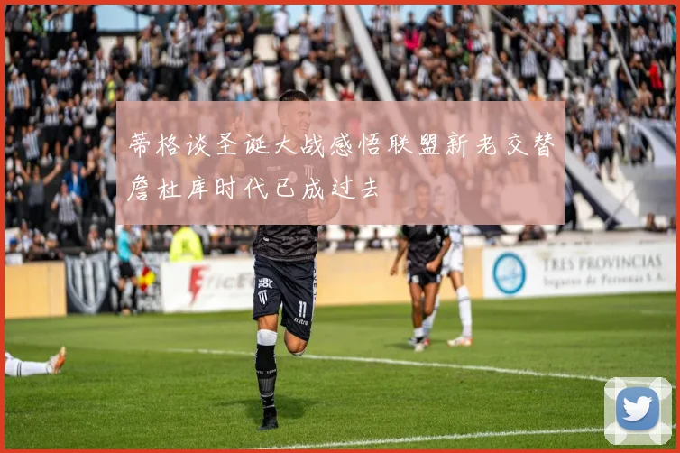 蒂格谈圣诞大战感悟联盟新老交替詹杜库时代已成过去