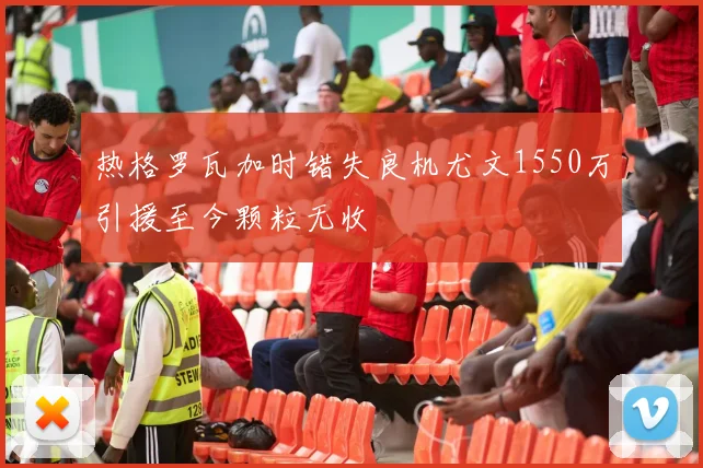热格罗瓦加时错失良机尤文1550万引援至今颗粒无收