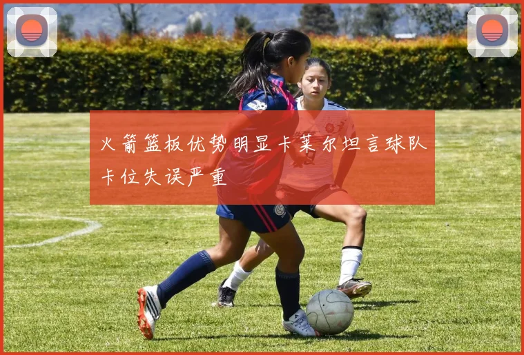 火箭篮板优势明显卡莱尔坦言球队卡位失误严重