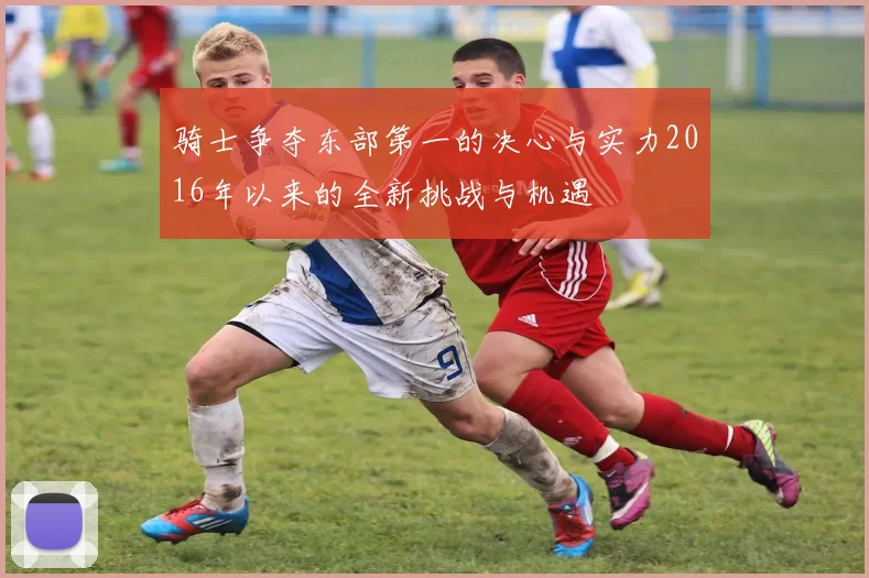 骑士争夺东部第一的决心与实力2016年以来的全新挑战与机遇
