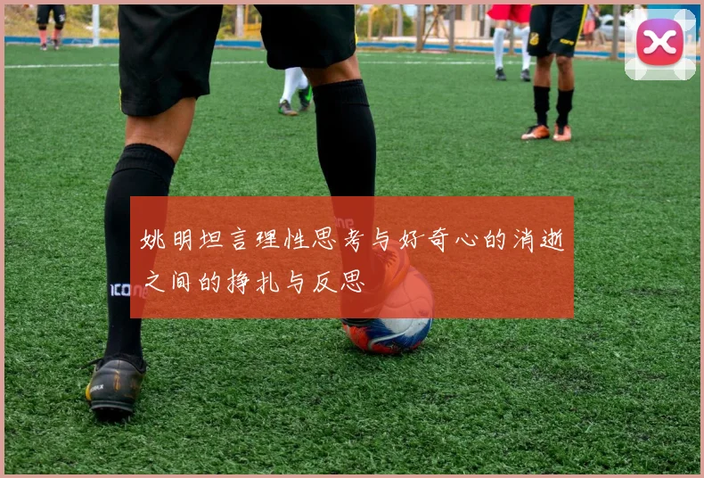 姚明坦言理性思考与好奇心的消逝之间的挣扎与反思