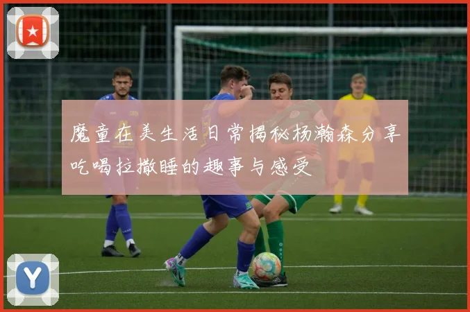 魔童在美生活日常揭秘杨瀚森分享吃喝拉撒睡的趣事与感受