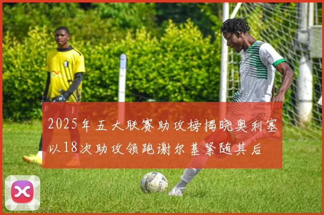 2025年五大联赛助攻榜揭晓奥利塞以18次助攻领跑谢尔基紧随其后