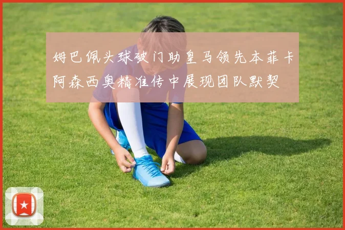 姆巴佩头球破门助皇马领先本菲卡阿森西奥精准传中展现团队默契
