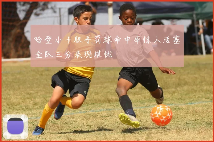 哈登小卡联手罚球命中率惊人活塞全队三分表现堪忧