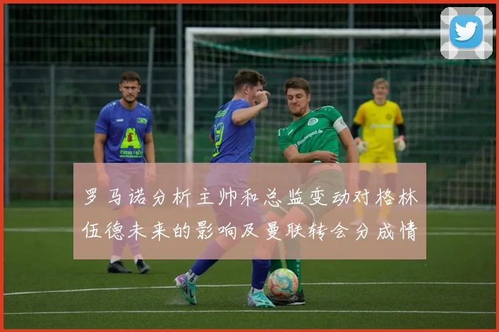 罗马诺分析主帅和总监变动对格林伍德未来的影响及曼联转会分成情况