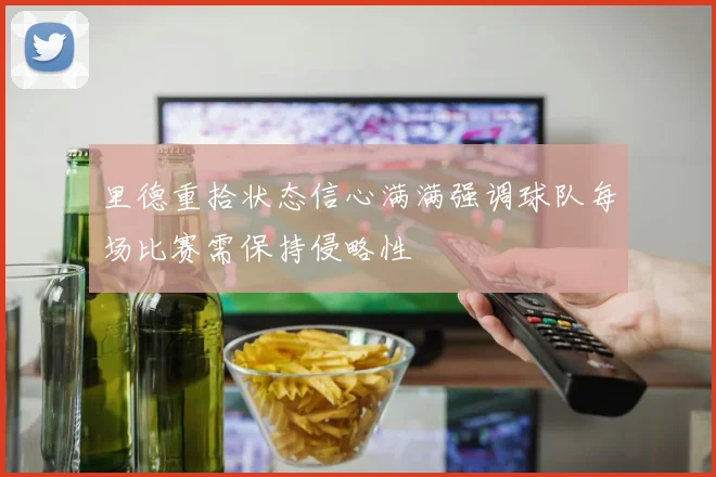 里德重拾状态信心满满强调球队每场比赛需保持侵略性