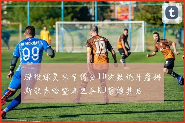 现役球员末节得分10次数统计詹姆斯领先哈登库里和KD紧随其后