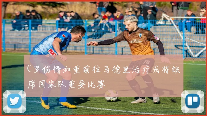 C罗伤情加重前往马德里治疗或将缺席国家队重要比赛