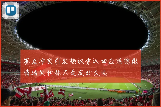 赛后冲突引发热议索汉回应范德彪情绪失控称只是友好交流