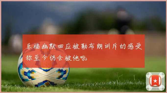 乐福幽默回应被勒布朗训斥的感受称至今仍会被他吼