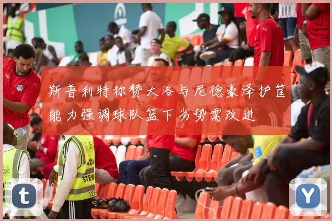 斯普利特称赞大洛与尼德豪泽护筐能力强调球队篮下劣势需改进